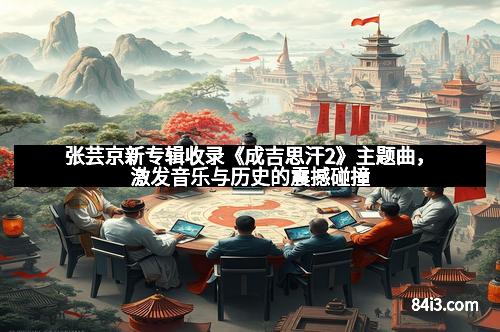 张芸京新专辑收录《成吉思汗2》主题曲，激发音乐与历史的震撼碰撞