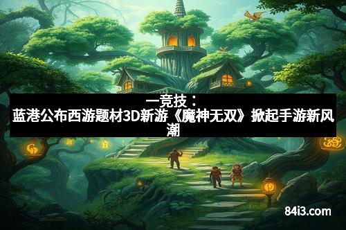 一竞技：蓝港公布西游题材3D新游《魔神无双》掀起手游新风潮